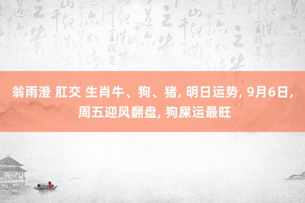 翁雨澄 肛交 生肖牛、狗、猪， 明日运势， 9月6日， 周五迎风翻盘， 狗屎运最旺
