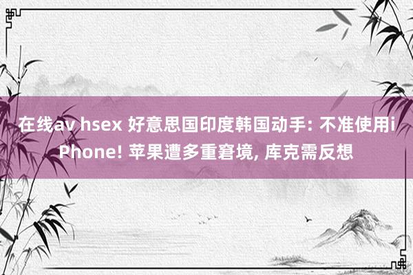 在线av hsex 好意思国印度韩国动手: 不准使用iPhone! 苹果遭多重窘境， 库克需反想