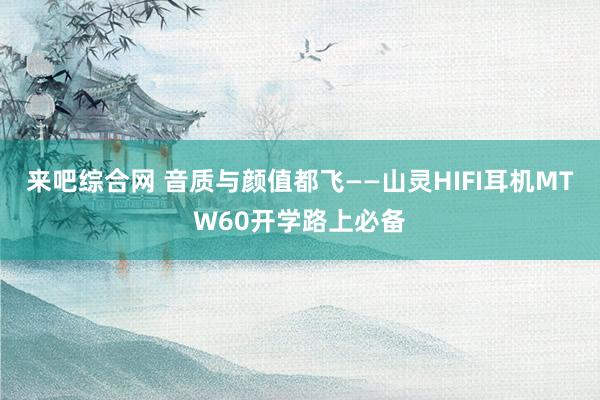 来吧综合网 音质与颜值都飞——山灵HIFI耳机MTW60开学路上必备