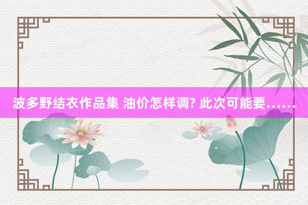 波多野结衣作品集 油价怎样调? 此次可能要……