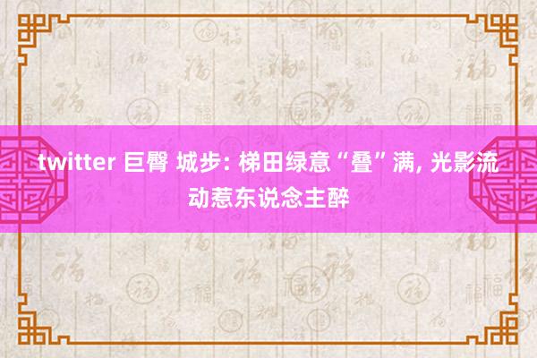 twitter 巨臀 城步: 梯田绿意“叠”满， 光影流动惹东说念主醉