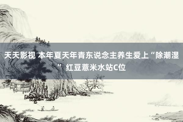 天天影视 本年夏天年青东说念主养生爱上“除潮湿” 红豆薏米水站C位