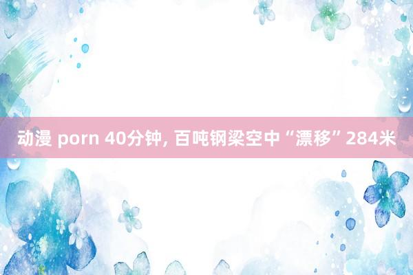 动漫 porn 40分钟， 百吨钢梁空中“漂移”284米