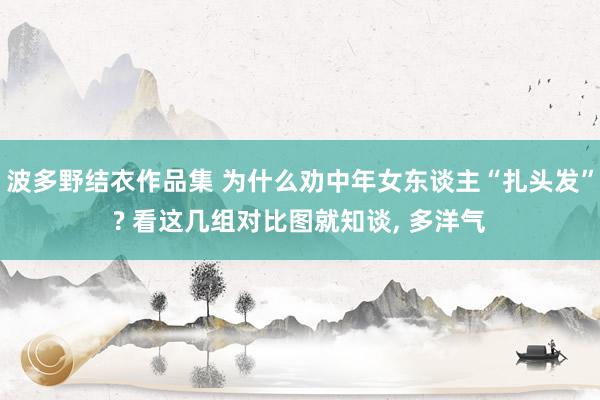 波多野结衣作品集 为什么劝中年女东谈主“扎头发”? 看这几组对比图就知谈， 多洋气