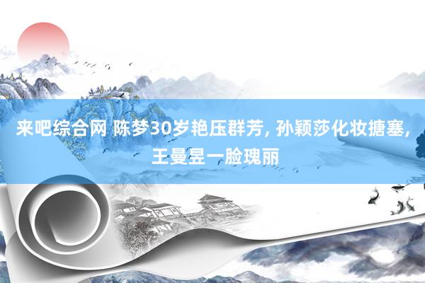 来吧综合网 陈梦30岁艳压群芳， 孙颖莎化妆搪塞， 王曼昱一脸瑰丽