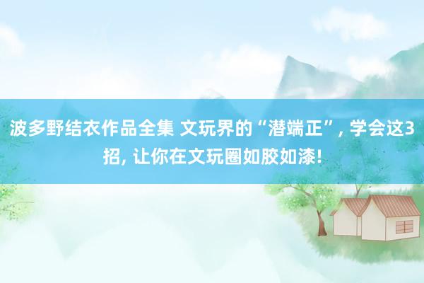 波多野结衣作品全集 文玩界的“潜端正”， 学会这3招， 让你在文玩圈如胶如漆!