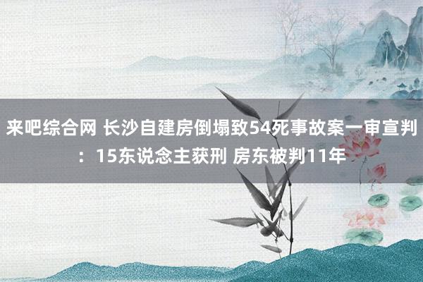 来吧综合网 长沙自建房倒塌致54死事故案一审宣判：15东说念主获刑 房东被判11年