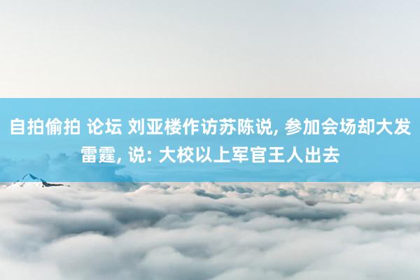 自拍偷拍 论坛 刘亚楼作访苏陈说， 参加会场却大发雷霆， 说: 大校以上军官王人出去