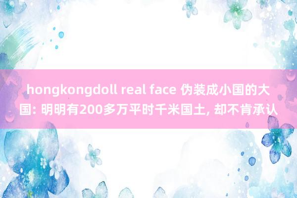 hongkongdoll real face 伪装成小国的大国: 明明有200多万平时千米国土， 却不肯承认