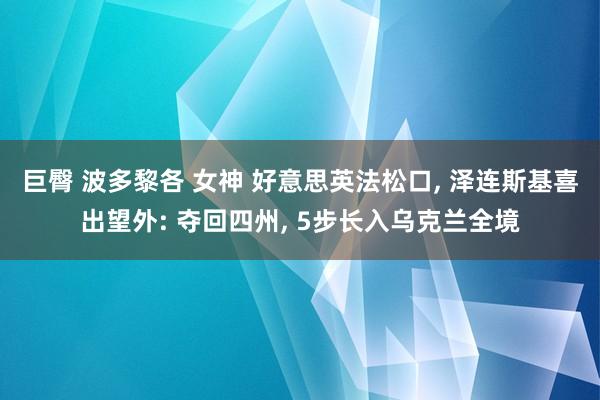 巨臀 波多黎各 女神 好意思英法松口， 泽连斯基喜出望外: 夺回四州， 5步长入乌克兰全境