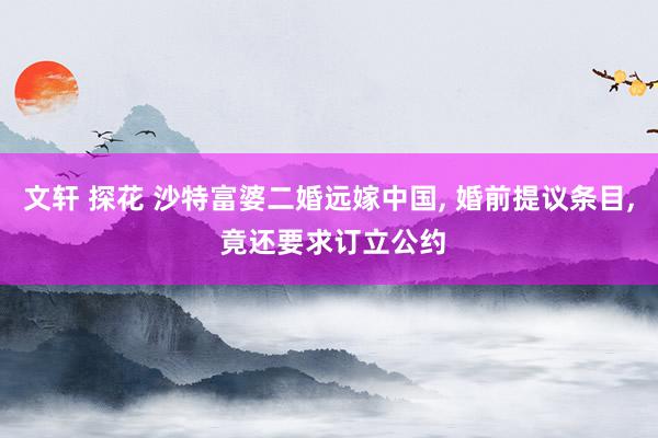 文轩 探花 沙特富婆二婚远嫁中国， 婚前提议条目， 竟还要求订立公约