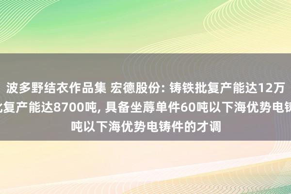 波多野结衣作品集 宏德股份: 铸铁批复产能达12万吨， 铸铝批复产能达8700吨， 具备坐蓐单件60吨以下海优势电铸件的才调