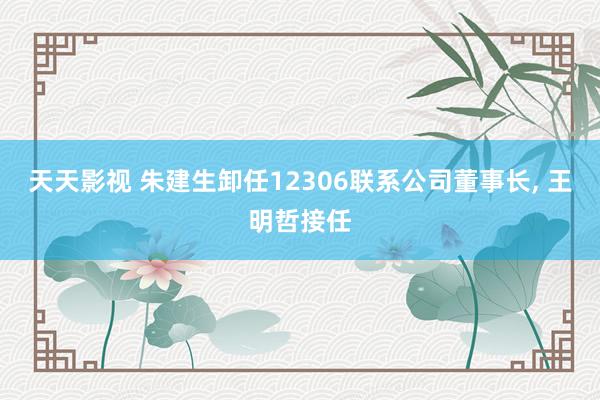 天天影视 朱建生卸任12306联系公司董事长， 王明哲接任