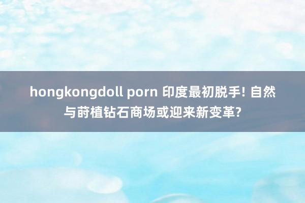 hongkongdoll porn 印度最初脱手! 自然与莳植钻石商场或迎来新变革?