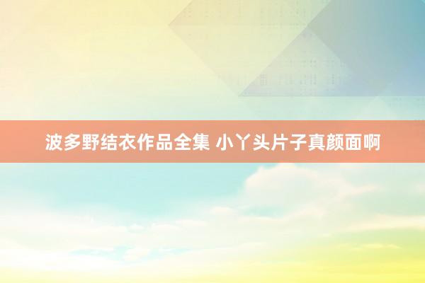 波多野结衣作品全集 小丫头片子真颜面啊