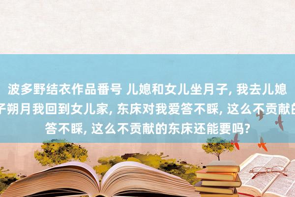 波多野结衣作品番号 儿媳和女儿坐月子， 我去儿媳家伺候一月， 孙子朔月我回到女儿家， 东床对我爱答不睬， 这么不贡献的东床还能要吗?