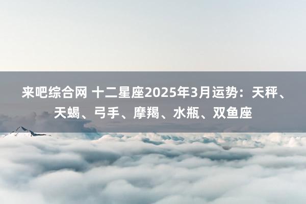 来吧综合网 十二星座2025年3月运势：天秤、天蝎、弓手、摩羯、水瓶、双鱼座