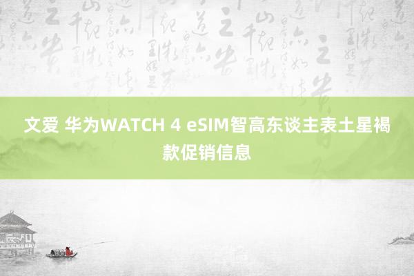 文爱 华为WATCH 4 eSIM智高东谈主表土星褐款促销信息