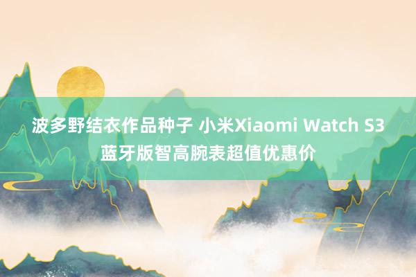 波多野结衣作品种子 小米Xiaomi Watch S3蓝牙版智高腕表超值优惠价