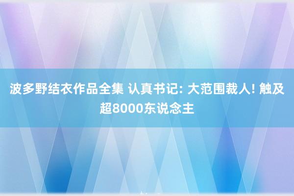 波多野结衣作品全集 认真书记: 大范围裁人! 触及超8000东说念主