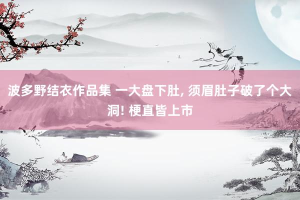 波多野结衣作品集 一大盘下肚， 须眉肚子破了个大洞! 梗直皆上市
