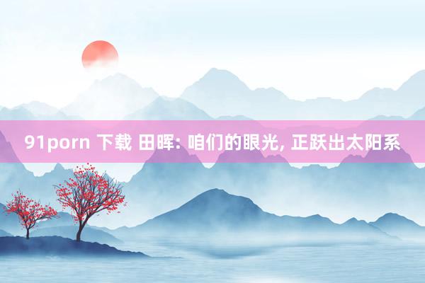 91porn 下载 田晖: 咱们的眼光， 正跃出太阳系