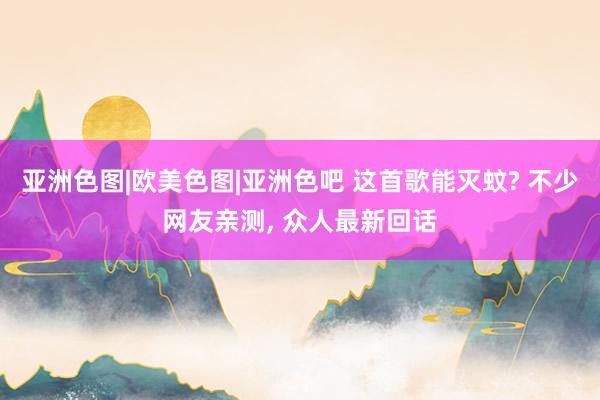 亚洲色图|欧美色图|亚洲色吧 这首歌能灭蚊? 不少网友亲测， 众人最新回话