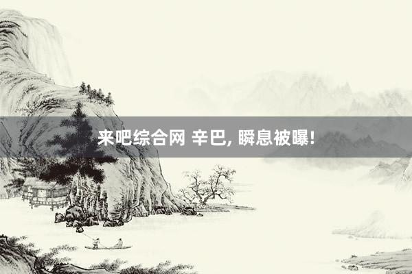 来吧综合网 辛巴， 瞬息被曝!