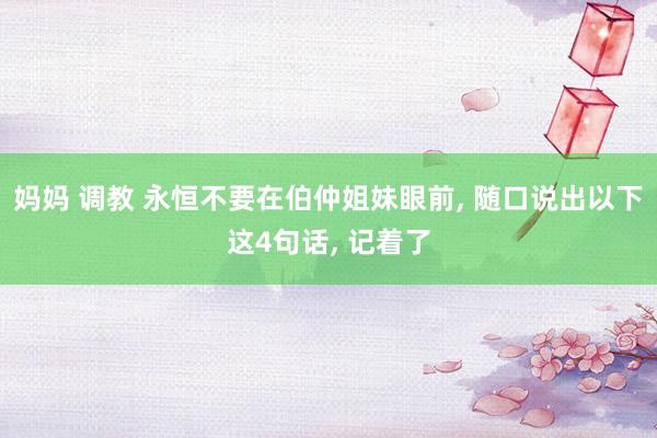 妈妈 调教 永恒不要在伯仲姐妹眼前， 随口说出以下这4句话， 记着了