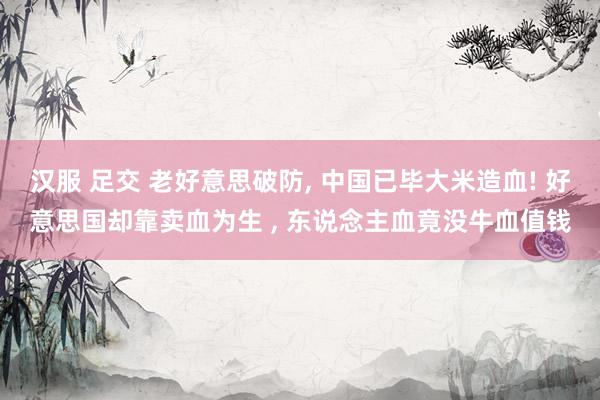 汉服 足交 老好意思破防， 中国已毕大米造血! 好意思国却靠卖血为生 ， 东说念主血竟没牛血值钱