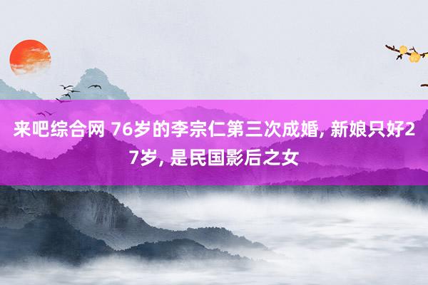 来吧综合网 76岁的李宗仁第三次成婚， 新娘只好27岁， 是民国影后之女