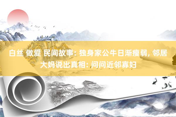 白丝 做爱 民间故事: 独身家公牛日渐瘦弱， 邻居大妈说出真相: 问问近邻寡妇