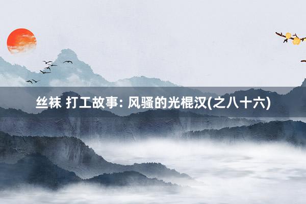 丝袜 打工故事: 风骚的光棍汉(之八十六)