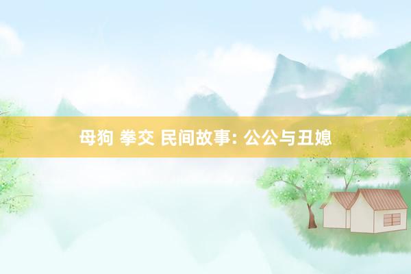 母狗 拳交 民间故事: 公公与丑媳