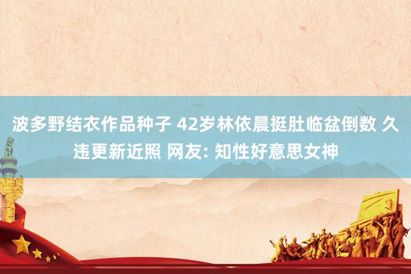 波多野结衣作品种子 42岁林依晨挺肚临盆倒数 久违更新近照 网友: 知性好意思女神