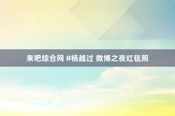 来吧综合网 #杨越过 微博之夜红毯照