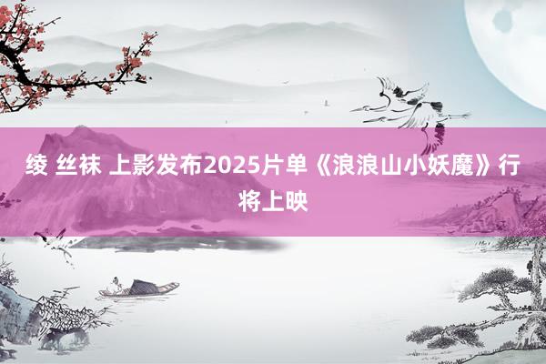 绫 丝袜 上影发布2025片单《浪浪山小妖魔》行将上映