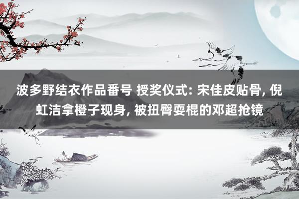 波多野结衣作品番号 授奖仪式: 宋佳皮贴骨， 倪虹洁拿橙子现身， 被扭臀耍棍的邓超抢镜