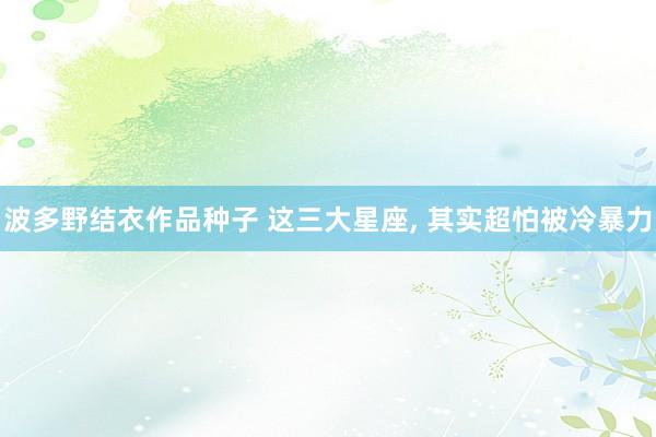 波多野结衣作品种子 这三大星座， 其实超怕被冷暴力