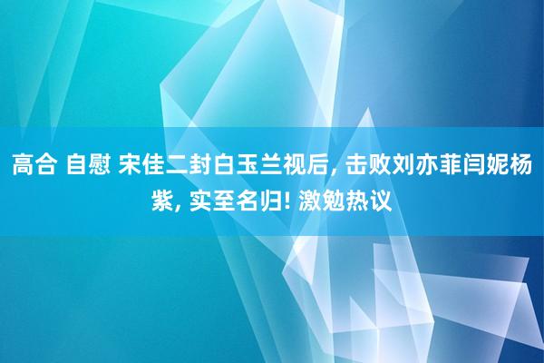 高合 自慰 宋佳二封白玉兰视后， 击败刘亦菲闫妮杨紫， 实至名归! 激勉热议