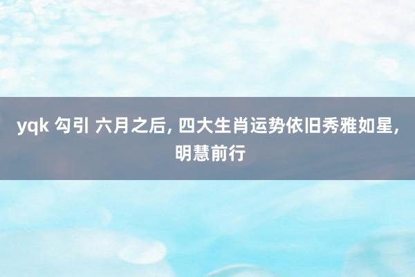 yqk 勾引 六月之后， 四大生肖运势依旧秀雅如星， 明慧前行